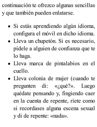 continuación te ofrezco algunas sencillas
y que también pueden enlatarse.
Si estás aprendiendo algún idioma,
configura el móvil en dicho idioma.
Lleva un chupetón. Si es necesario,
pídele a alguien de confianza que te
lo haga.
Lleva marca de pintalabios en el
cuello.
Lleva colonia de mujer (cuando te
pregunten di: «¿qué?». Luego
quédate pensando y, fingiendo caer
en la cuenta de repente, ríete como
si recordases alguna escena sexual
y di de repente: «nada».
 