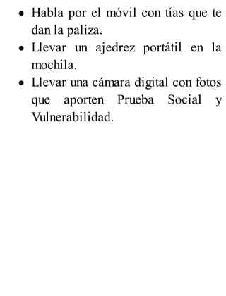 Habla por el móvil con tías que te
dan la paliza.
Llevar un ajedrez portátil en la
mochila.
Llevar una cámara digital con fotos
que aporten Prueba Social y
Vulnerabilidad.
 