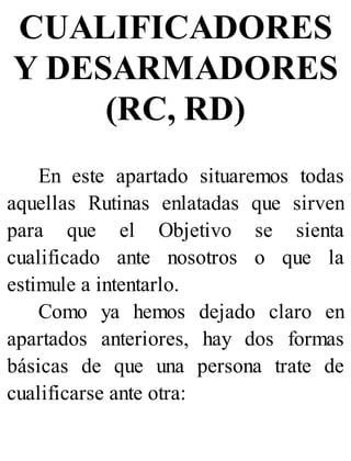CUALIFICADORES
Y DESARMADORES
(RC, RD)
En este apartado situaremos todas
aquellas Rutinas enlatadas que sirven
para que el Objetivo se sienta
cualificado ante nosotros o que la
estimule a intentarlo.
Como ya hemos dejado claro en
apartados anteriores, hay dos formas
básicas de que una persona trate de
cualificarse ante otra:
 