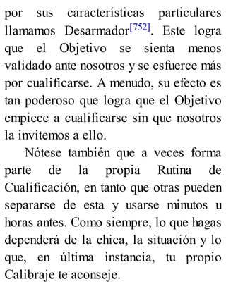 por sus características particulares
llamamos Desarmador[752]. Este logra
que el Objetivo se sienta menos
validado ante nosotros y se esfuerce más
por cualificarse. A menudo, su efecto es
tan poderoso que logra que el Objetivo
empiece a cualificarse sin que nosotros
la invitemos a ello.
Nótese también que a veces forma
parte de la propia Rutina de
Cualificación, en tanto que otras pueden
separarse de esta y usarse minutos u
horas antes. Como siempre, lo que hagas
dependerá de la chica, la situación y lo
que, en última instancia, tu propio
Calibraje te aconseje.
 