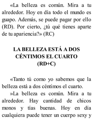«La belleza es común. Mira a tu
alrededor. Hoy en día todo el mundo es
guapo. Además, se puede pagar por ello
(RD). Por cierto, ¿tú qué tienes aparte
de tu apariencia?» (RC)
LA BELLEZA ESTÁ A DOS
CÉNTIMOS EL CUARTO
(RD+C)
«Tanto tú como yo sabemos que la
belleza está a dos céntimos el cuarto.
»La belleza es común. Mira a tu
alrededor. Hay cantidad de chicos
monos y tías buenas. Hoy en día
cualquiera puede tener un cuerpo sexy y
 