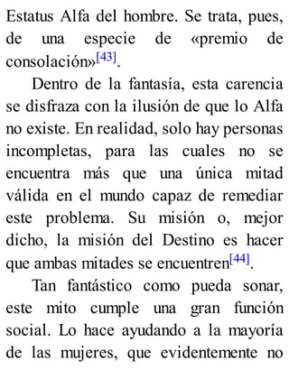 Estatus Alfa del hombre. Se trata, pues,
de una especie de «premio de
consolación»[43].
Dentro de la fantasía, esta carencia
se disfraza con la ilusión de que lo Alfa
no existe. En realidad, solo hay personas
incompletas, para las cuales no se
encuentra más que una única mitad
válida en el mundo capaz de remediar
este problema. Su misión o, mejor
dicho, la misión del Destino es hacer
que ambas mitades se encuentren[44].
Tan fantástico como pueda sonar,
este mito cumple una gran función
social. Lo hace ayudando a la mayoría
de las mujeres, que evidentemente no
 