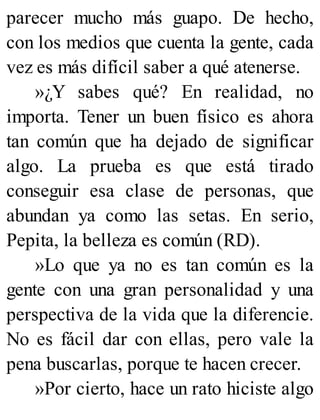 parecer mucho más guapo. De hecho,
con los medios que cuenta la gente, cada
vez es más difícil saber a qué atenerse.
»¿Y sabes qué? En realidad, no
importa. Tener un buen físico es ahora
tan común que ha dejado de significar
algo. La prueba es que está tirado
conseguir esa clase de personas, que
abundan ya como las setas. En serio,
Pepita, la belleza es común (RD).
»Lo que ya no es tan común es la
gente con una gran personalidad y una
perspectiva de la vida que la diferencie.
No es fácil dar con ellas, pero vale la
pena buscarlas, porque te hacen crecer.
»Por cierto, hace un rato hiciste algo
 