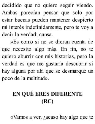 decidido que no quiero seguir viendo.
Ambas parecían pensar que solo por
estar buenas pueden mantener despierto
mi interés indefinidamente, pero te voy a
decir la verdad: cansa.
»Es como si no se dieran cuenta de
que necesito algo más. En fin, no te
quiero aburrir con mis historias, pero la
verdad es que me gustaría descubrir si
hay alguna por ahí que se desmarque un
poco de la multitud».
EN QUÉ ERES DIFERENTE
(RC)
«Vamos a ver, ¿acaso hay algo que te
 