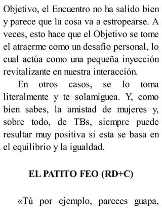 Objetivo, el Encuentro no ha salido bien
y parece que la cosa va a estropearse. A
veces, esto hace que el Objetivo se tome
el atraerme como un desafío personal, lo
cual actúa como una pequeña inyección
revitalizante en nuestra interacción.
En otros casos, se lo toma
literalmente y te solamiguea. Y, como
bien sabes, la amistad de mujeres y,
sobre todo, de TBs, siempre puede
resultar muy positiva si esta se basa en
el equilibrio y la igualdad.
EL PATITO FEO (RD+C)
«Tú por ejemplo, pareces guapa,
 