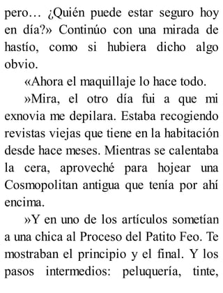 pero… ¿Quién puede estar seguro hoy
en día?» Continúo con una mirada de
hastío, como si hubiera dicho algo
obvio.
«Ahora el maquillaje lo hace todo.
»Mira, el otro día fui a que mi
exnovia me depilara. Estaba recogiendo
revistas viejas que tiene en la habitación
desde hace meses. Mientras se calentaba
la cera, aproveché para hojear una
Cosmopolitan antigua que tenía por ahí
encima.
»Y en uno de los artículos sometían
a una chica al Proceso del Patito Feo. Te
mostraban el principio y el final. Y los
pasos intermedios: peluquería, tinte,
 