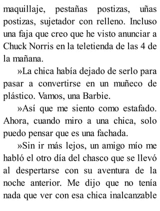maquillaje, pestañas postizas, uñas
postizas, sujetador con relleno. Incluso
una faja que creo que he visto anunciar a
Chuck Norris en la teletienda de las 4 de
la mañana.
»La chica había dejado de serlo para
pasar a convertirse en un muñeco de
plástico. Vamos, una Barbie.
»Así que me siento como estafado.
Ahora, cuando miro a una chica, solo
puedo pensar que es una fachada.
»Sin ir más lejos, un amigo mío me
habló el otro día del chasco que se llevó
al despertarse con su aventura de la
noche anterior. Me dijo que no tenía
nada que ver con esa chica inalcanzable
 
