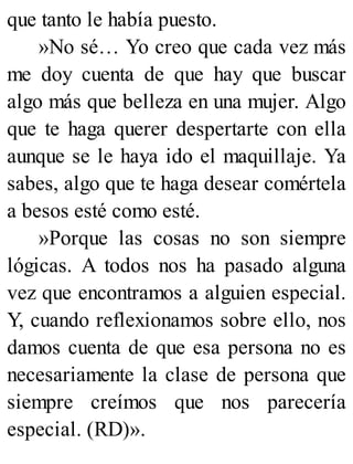 que tanto le había puesto.
»No sé… Yo creo que cada vez más
me doy cuenta de que hay que buscar
algo más que belleza en una mujer. Algo
que te haga querer despertarte con ella
aunque se le haya ido el maquillaje. Ya
sabes, algo que te haga desear comértela
a besos esté como esté.
»Porque las cosas no son siempre
lógicas. A todos nos ha pasado alguna
vez que encontramos a alguien especial.
Y, cuando reflexionamos sobre ello, nos
damos cuenta de que esa persona no es
necesariamente la clase de persona que
siempre creímos que nos parecería
especial. (RD)».
 