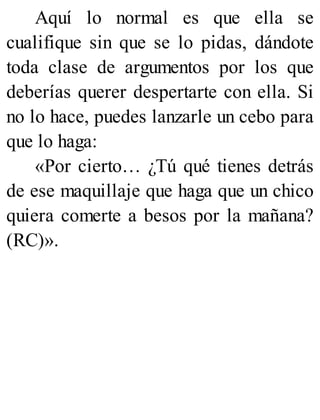 Aquí lo normal es que ella se
cualifique sin que se lo pidas, dándote
toda clase de argumentos por los que
deberías querer despertarte con ella. Si
no lo hace, puedes lanzarle un cebo para
que lo haga:
«Por cierto… ¿Tú qué tienes detrás
de ese maquillaje que haga que un chico
quiera comerte a besos por la mañana?
(RC)».
 