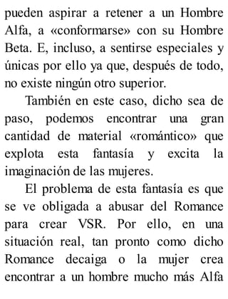 pueden aspirar a retener a un Hombre
Alfa, a «conformarse» con su Hombre
Beta. E, incluso, a sentirse especiales y
únicas por ello ya que, después de todo,
no existe ningún otro superior.
También en este caso, dicho sea de
paso, podemos encontrar una gran
cantidad de material «romántico» que
explota esta fantasía y excita la
imaginación de las mujeres.
El problema de esta fantasía es que
se ve obligada a abusar del Romance
para crear VSR. Por ello, en una
situación real, tan pronto como dicho
Romance decaiga o la mujer crea
encontrar a un hombre mucho más Alfa
 