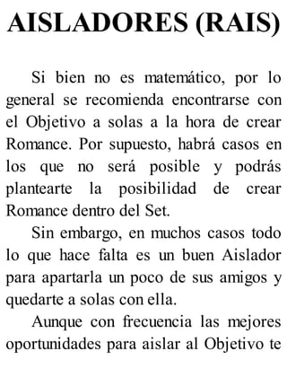 AISLADORES (RAIS)
Si bien no es matemático, por lo
general se recomienda encontrarse con
el Objetivo a solas a la hora de crear
Romance. Por supuesto, habrá casos en
los que no será posible y podrás
plantearte la posibilidad de crear
Romance dentro del Set.
Sin embargo, en muchos casos todo
lo que hace falta es un buen Aislador
para apartarla un poco de sus amigos y
quedarte a solas con ella.
Aunque con frecuencia las mejores
oportunidades para aislar al Objetivo te
 