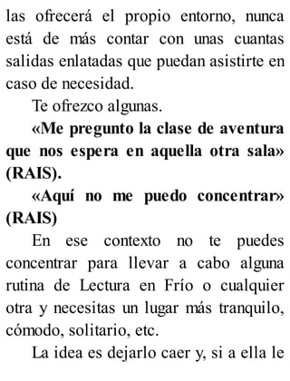 las ofrecerá el propio entorno, nunca
está de más contar con unas cuantas
salidas enlatadas que puedan asistirte en
caso de necesidad.
Te ofrezco algunas.
«Me pregunto la clase de aventura
que nos espera en aquella otra sala»
(RAIS).
«Aquí no me puedo concentrar»
(RAIS)
En ese contexto no te puedes
concentrar para llevar a cabo alguna
rutina de Lectura en Frío o cualquier
otra y necesitas un lugar más tranquilo,
cómodo, solitario, etc.
La idea es dejarlo caer y, si a ella le
 