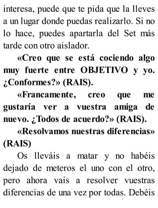 interesa, puede que te pida que la lleves
a un lugar donde puedas realizarlo. Si no
lo hace, puedes apartarla del Set más
tarde con otro aislador.
«Creo que se está cociendo algo
muy fuerte entre OBJETIVO y yo.
¿Conformes?» (RAIS).
«Francamente, creo que me
gustaría ver a vuestra amiga de
nuevo. ¿Todos de acuerdo?» (RAIS).
«Resolvamos nuestras diferencias»
(RAIS)
Os lleváis a matar y no habéis
dejado de meteros el uno con el otro,
pero ahora vais a resolver vuestras
diferencias de una vez por todas. Debéis
 
