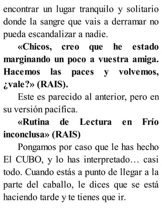 encontrar un lugar tranquilo y solitario
donde la sangre que vais a derramar no
pueda escandalizar a nadie.
«Chicos, creo que he estado
marginando un poco a vuestra amiga.
Hacemos las paces y volvemos,
¿vale?» (RAIS).
Este es parecido al anterior, pero en
su versión pacífica.
«Rutina de Lectura en Frío
inconclusa» (RAIS)
Pongamos por caso que le has hecho
El CUBO, y lo has interpretado… casi
todo. Cuando estás a punto de llegar a la
parte del caballo, le dices que se está
haciendo tarde y te tienes que ir.
 