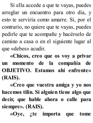 Si ella accede a que te vayas, puedes
arreglar un encuentro para otro día, y
esto te serviría como amarre. Si, por el
contrario, no quiere que te vayas, puedes
pedirle que te acompañe y hacérselo de
camino a casa o en el siguiente lugar al
que «debes» acudir.
«Chicos, creo que os voy a privar
un momento de la compañía de
OBJETIVO. Estamos ahí enfrente»
(RAIS).
«Creo que vuestra amiga y yo nos
hacemos tilín. Si alguien tiene algo que
decir, que hable ahora o calle para
siempre». (RAIS).
«Oye, ¿te importa que tome
 