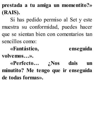 prestada a tu amiga un momentito?»
(RAIS).
Si has pedido permiso al Set y este
muestra su conformidad, puedes hacer
que se sientan bien con comentarios tan
sencillos como:
«Fantástico, enseguida
volvemos…».
«Perfecto… ¿Nos dais un
minutito? Me tengo que ir enseguida
de todas formas».
 