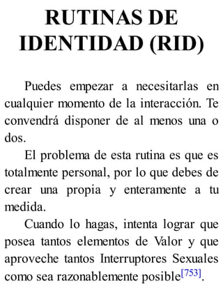 RUTINAS DE
IDENTIDAD (RID)
Puedes empezar a necesitarlas en
cualquier momento de la interacción. Te
convendrá disponer de al menos una o
dos.
El problema de esta rutina es que es
totalmente personal, por lo que debes de
crear una propia y enteramente a tu
medida.
Cuando lo hagas, intenta lograr que
posea tantos elementos de Valor y que
aproveche tantos Interruptores Sexuales
como sea razonablemente posible[753].
 
