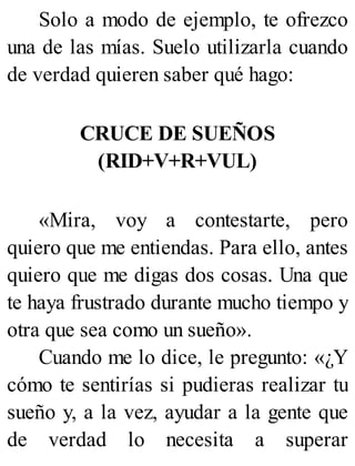 Solo a modo de ejemplo, te ofrezco
una de las mías. Suelo utilizarla cuando
de verdad quieren saber qué hago:
CRUCE DE SUEÑOS
(RID+V+R+VUL)
«Mira, voy a contestarte, pero
quiero que me entiendas. Para ello, antes
quiero que me digas dos cosas. Una que
te haya frustrado durante mucho tiempo y
otra que sea como un sueño».
Cuando me lo dice, le pregunto: «¿Y
cómo te sentirías si pudieras realizar tu
sueño y, a la vez, ayudar a la gente que
de verdad lo necesita a superar
 