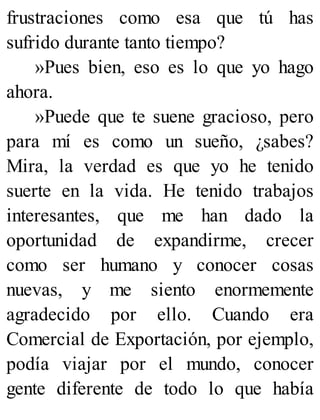 frustraciones como esa que tú has
sufrido durante tanto tiempo?
»Pues bien, eso es lo que yo hago
ahora.
»Puede que te suene gracioso, pero
para mí es como un sueño, ¿sabes?
Mira, la verdad es que yo he tenido
suerte en la vida. He tenido trabajos
interesantes, que me han dado la
oportunidad de expandirme, crecer
como ser humano y conocer cosas
nuevas, y me siento enormemente
agradecido por ello. Cuando era
Comercial de Exportación, por ejemplo,
podía viajar por el mundo, conocer
gente diferente de todo lo que había
 