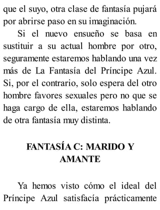 que el suyo, otra clase de fantasía pujará
por abrirse paso en su imaginación.
Si el nuevo ensueño se basa en
sustituir a su actual hombre por otro,
seguramente estaremos hablando una vez
más de La Fantasía del Príncipe Azul.
Si, por el contrario, solo espera del otro
hombre favores sexuales pero no que se
haga cargo de ella, estaremos hablando
de otra fantasía muy distinta.
FANTASÍA C: MARIDO Y
AMANTE
Ya hemos visto cómo el ideal del
Príncipe Azul satisfacía prácticamente
 