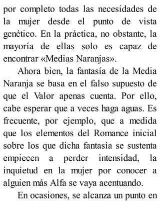 por completo todas las necesidades de
la mujer desde el punto de vista
genético. En la práctica, no obstante, la
mayoría de ellas solo es capaz de
encontrar «Medias Naranjas».
Ahora bien, la fantasía de la Media
Naranja se basa en el falso supuesto de
que el Valor apenas cuenta. Por ello,
cabe esperar que a veces haga aguas. Es
frecuente, por ejemplo, que a medida
que los elementos del Romance inicial
sobre los que dicha fantasía se sustenta
empiecen a perder intensidad, la
inquietud en la mujer por conocer a
alguien más Alfa se vaya acentuando.
En ocasiones, se alcanza un punto en
 