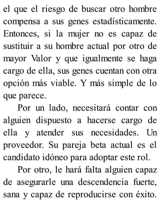 el que el riesgo de buscar otro hombre
compensa a sus genes estadísticamente.
Entonces, si la mujer no es capaz de
sustituir a su hombre actual por otro de
mayor Valor y que igualmente se haga
cargo de ella, sus genes cuentan con otra
opción más viable. Y más simple de lo
que parece.
Por un lado, necesitará contar con
alguien dispuesto a hacerse cargo de
ella y atender sus necesidades. Un
proveedor. Su pareja beta actual es el
candidato idóneo para adoptar este rol.
Por otro, le hará falta alguien capaz
de asegurarle una descendencia fuerte,
sana y capaz de reproducirse con éxito.
 