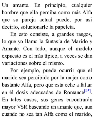 Un amante. En principio, cualquier
hombre que ella perciba como más Alfa
que su pareja actual puede, por así
decirlo, solucionarle la papeleta.
En esto consiste, a grandes rasgos,
lo que yo llamo la fantasía de Marido y
Amante. Con todo, aunque el modelo
expuesto es el más típico, a veces se dan
variaciones sobre el mismo.
Por ejemplo, puede ocurrir que el
marido sea percibido por la mujer como
bastante Alfa, pero que esta eche a faltar
en él dosis adecuadas de Romance[45].
En tales casos, sus genes encontrarán
mayor VSR buscando un amante que, aun
cuando no sea tan Alfa como el marido,
 