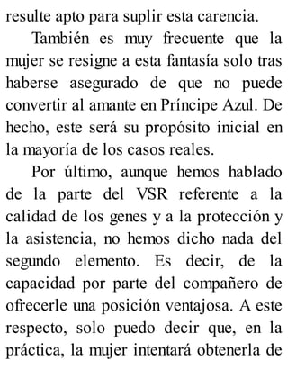resulte apto para suplir esta carencia.
También es muy frecuente que la
mujer se resigne a esta fantasía solo tras
haberse asegurado de que no puede
convertir al amante en Príncipe Azul. De
hecho, este será su propósito inicial en
la mayoría de los casos reales.
Por último, aunque hemos hablado
de la parte del VSR referente a la
calidad de los genes y a la protección y
la asistencia, no hemos dicho nada del
segundo elemento. Es decir, de la
capacidad por parte del compañero de
ofrecerle una posición ventajosa. A este
respecto, solo puedo decir que, en la
práctica, la mujer intentará obtenerla de
 