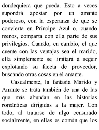 dondequiera que pueda. Esto a veces
supondrá apostar por un amante
poderoso, con la esperanza de que se
convierta en Príncipe Azul o, cuando
menos, comparta con ella parte de sus
privilegios. Cuando, en cambio, el que
cuente con las ventajas sea el marido,
ella simplemente se limitará a seguir
explotando su faceta de proveedor,
buscando otras cosas en el amante.
Casualmente, la fantasía Marido y
Amante se trata también de una de las
que más abundan en las historias
románticas dirigidas a la mujer. Con
todo, al tratarse de algo censurado
socialmente, en ellas es común que los
 