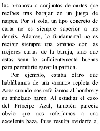 las «manos» o conjuntos de cartas que
recibes tras barajar en un juego de
naipes. Por sí sola, un tipo concreto de
carta no es siempre superior a las
demás. Además, lo fundamental no es
recibir siempre una «mano» con las
mejores cartas de la baraja, sino que
estas sean lo suficientemente buenas
para permitirte ganar la partida.
Por ejemplo, estaba claro que
hablábamos de una «mano» repleta de
Ases cuando nos referíamos al hombre y
su anhelado harén. Al estudiar el caso
del Príncipe Azul, también parecía
obvio que nos referíamos a una
excelente baza. Pues resulta evidente el
 