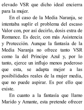 elevado VSR que dicho ideal encierra
para la mujer.
En el caso de la Media Naranja, se
intentaba suplir el problema del escaso
Valor con, por así decirlo, dosis extra de
Romance. Es decir, con más Asistencia
y Protección. Aunque la fantasía de la
Media Naranja no ofrece tanto VSR
como la del Príncipe Azul y, por lo
tanto, ejerce un influjo menos poderoso
que esta, se adapta mejor a las
posibilidades reales de la mujer media,
que no puede aspirar. Es por ello que
existe.
En cuanto a la fantasía que llamo
Marido y Amante, esta pretende ofrecer
 