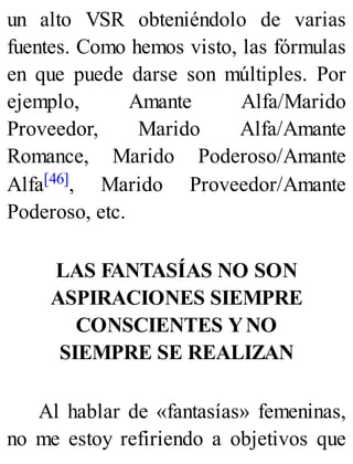 un alto VSR obteniéndolo de varias
fuentes. Como hemos visto, las fórmulas
en que puede darse son múltiples. Por
ejemplo, Amante Alfa/Marido
Proveedor, Marido Alfa/Amante
Romance, Marido Poderoso/Amante
Alfa[46], Marido Proveedor/Amante
Poderoso, etc.
LAS FANTASÍAS NO SON
ASPIRACIONES SIEMPRE
CONSCIENTES YNO
SIEMPRE SE REALIZAN
Al hablar de «fantasías» femeninas,
no me estoy refiriendo a objetivos que
 