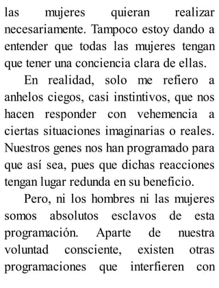 las mujeres quieran realizar
necesariamente. Tampoco estoy dando a
entender que todas las mujeres tengan
que tener una conciencia clara de ellas.
En realidad, solo me refiero a
anhelos ciegos, casi instintivos, que nos
hacen responder con vehemencia a
ciertas situaciones imaginarias o reales.
Nuestros genes nos han programado para
que así sea, pues que dichas reacciones
tengan lugar redunda en su beneficio.
Pero, ni los hombres ni las mujeres
somos absolutos esclavos de esta
programación. Aparte de nuestra
voluntad consciente, existen otras
programaciones que interfieren con
 
