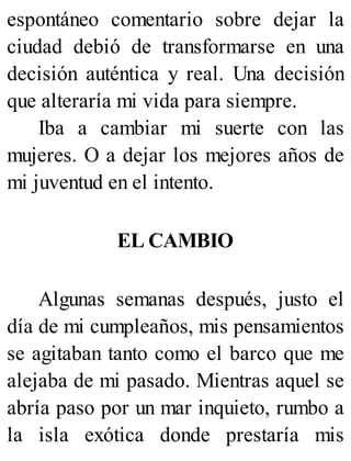 espontáneo comentario sobre dejar la
ciudad debió de transformarse en una
decisión auténtica y real. Una decisión
que alteraría mi vida para siempre.
Iba a cambiar mi suerte con las
mujeres. O a dejar los mejores años de
mi juventud en el intento.
EL CAMBIO
Algunas semanas después, justo el
día de mi cumpleaños, mis pensamientos
se agitaban tanto como el barco que me
alejaba de mi pasado. Mientras aquel se
abría paso por un mar inquieto, rumbo a
la isla exótica donde prestaría mis
 