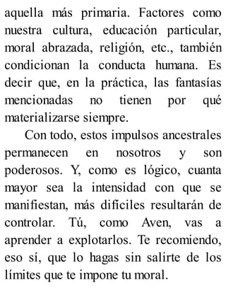 aquella más primaria. Factores como
nuestra cultura, educación particular,
moral abrazada, religión, etc., también
condicionan la conducta humana. Es
decir que, en la práctica, las fantasías
mencionadas no tienen por qué
materializarse siempre.
Con todo, estos impulsos ancestrales
permanecen en nosotros y son
poderosos. Y, como es lógico, cuanta
mayor sea la intensidad con que se
manifiestan, más difíciles resultarán de
controlar. Tú, como Aven, vas a
aprender a explotarlos. Te recomiendo,
eso sí, que lo hagas sin salirte de los
límites que te impone tu moral.
 
