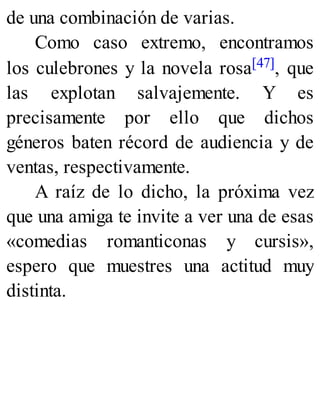 de una combinación de varias.
Como caso extremo, encontramos
los culebrones y la novela rosa[47], que
las explotan salvajemente. Y es
precisamente por ello que dichos
géneros baten récord de audiencia y de
ventas, respectivamente.
A raíz de lo dicho, la próxima vez
que una amiga te invite a ver una de esas
«comedias romanticonas y cursis»,
espero que muestres una actitud muy
distinta.
 