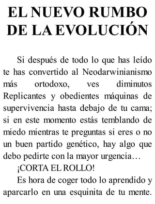 EL NUEVO RUMBO
DE LA EVOLUCIÓN
Si después de todo lo que has leído
te has convertido al Neodarwinianismo
más ortodoxo, ves diminutos
Replicantes y obedientes máquinas de
supervivencia hasta debajo de tu cama;
si en este momento estás temblando de
miedo mientras te preguntas si eres o no
un buen partido genético, hay algo que
debo pedirte con la mayor urgencia…
¡CORTA ELROLLO!
Es hora de coger todo lo aprendido y
aparcarlo en una esquinita de tu mente.
 