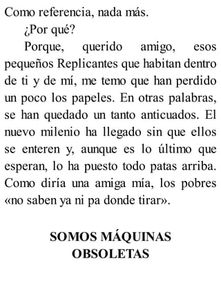 Como referencia, nada más.
¿Por qué?
Porque, querido amigo, esos
pequeños Replicantes que habitan dentro
de ti y de mí, me temo que han perdido
un poco los papeles. En otras palabras,
se han quedado un tanto anticuados. El
nuevo milenio ha llegado sin que ellos
se enteren y, aunque es lo último que
esperan, lo ha puesto todo patas arriba.
Como diría una amiga mía, los pobres
«no saben ya ni pa donde tirar».
SOMOS MÁQUINAS
OBSOLETAS
 