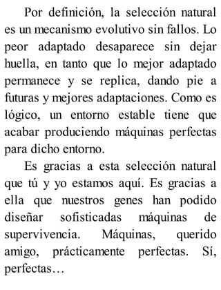 Por definición, la selección natural
es un mecanismo evolutivo sin fallos. Lo
peor adaptado desaparece sin dejar
huella, en tanto que lo mejor adaptado
permanece y se replica, dando pie a
futuras y mejores adaptaciones. Como es
lógico, un entorno estable tiene que
acabar produciendo máquinas perfectas
para dicho entorno.
Es gracias a esta selección natural
que tú y yo estamos aquí. Es gracias a
ella que nuestros genes han podido
diseñar sofisticadas máquinas de
supervivencia. Máquinas, querido
amigo, prácticamente perfectas. Sí,
perfectas…
 