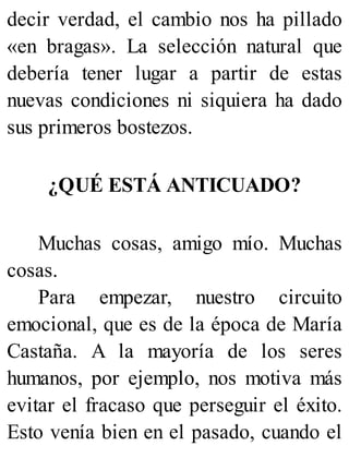 decir verdad, el cambio nos ha pillado
«en bragas». La selección natural que
debería tener lugar a partir de estas
nuevas condiciones ni siquiera ha dado
sus primeros bostezos.
¿QUÉ ESTÁ ANTICUADO?
Muchas cosas, amigo mío. Muchas
cosas.
Para empezar, nuestro circuito
emocional, que es de la época de María
Castaña. A la mayoría de los seres
humanos, por ejemplo, nos motiva más
evitar el fracaso que perseguir el éxito.
Esto venía bien en el pasado, cuando el
 