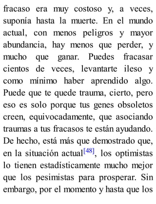 fracaso era muy costoso y, a veces,
suponía hasta la muerte. En el mundo
actual, con menos peligros y mayor
abundancia, hay menos que perder, y
mucho que ganar. Puedes fracasar
cientos de veces, levantarte ileso y
como mínimo haber aprendido algo.
Puede que te quede trauma, cierto, pero
eso es solo porque tus genes obsoletos
creen, equivocadamente, que asociando
traumas a tus fracasos te están ayudando.
De hecho, está más que demostrado que,
en la situación actual[48], los optimistas
lo tienen estadísticamente mucho mejor
que los pesimistas para prosperar. Sin
embargo, por el momento y hasta que los
 