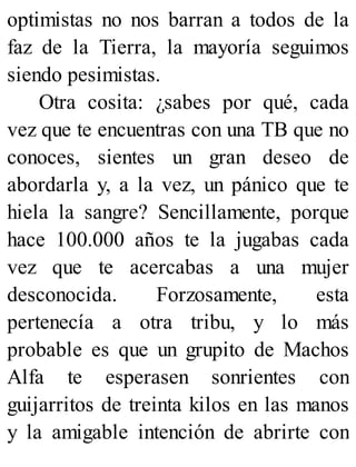 optimistas no nos barran a todos de la
faz de la Tierra, la mayoría seguimos
siendo pesimistas.
Otra cosita: ¿sabes por qué, cada
vez que te encuentras con una TB que no
conoces, sientes un gran deseo de
abordarla y, a la vez, un pánico que te
hiela la sangre? Sencillamente, porque
hace 100.000 años te la jugabas cada
vez que te acercabas a una mujer
desconocida. Forzosamente, esta
pertenecía a otra tribu, y lo más
probable es que un grupito de Machos
Alfa te esperasen sonrientes con
guijarritos de treinta kilos en las manos
y la amigable intención de abrirte con
 