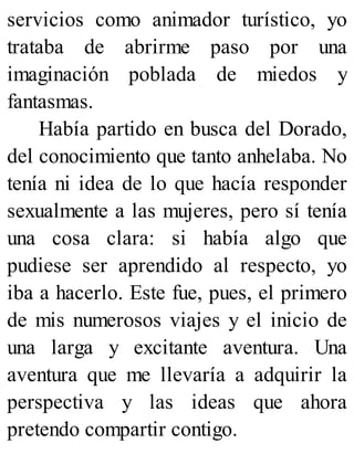 servicios como animador turístico, yo
trataba de abrirme paso por una
imaginación poblada de miedos y
fantasmas.
Había partido en busca del Dorado,
del conocimiento que tanto anhelaba. No
tenía ni idea de lo que hacía responder
sexualmente a las mujeres, pero sí tenía
una cosa clara: si había algo que
pudiese ser aprendido al respecto, yo
iba a hacerlo. Este fue, pues, el primero
de mis numerosos viajes y el inicio de
una larga y excitante aventura. Una
aventura que me llevaría a adquirir la
perspectiva y las ideas que ahora
pretendo compartir contigo.
 