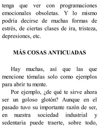 tenga que ver con programaciones
emocionales obsoletas. Y lo mismo
podría decirse de muchas formas de
estrés, de ciertas clases de ira, tristeza,
depresiones, etc.
MÁS COSAS ANTICUADAS
Hay muchas, así que las que
mencione tómalas solo como ejemplos
para abrir tu mente.
Por ejemplo, ¿de qué te sirve ahora
ser un goloso glotón? Aunque en el
pasado tuvo su importante razón de ser,
en nuestra sociedad industrial y
sedentaria puede traerte, sobre todo,
 