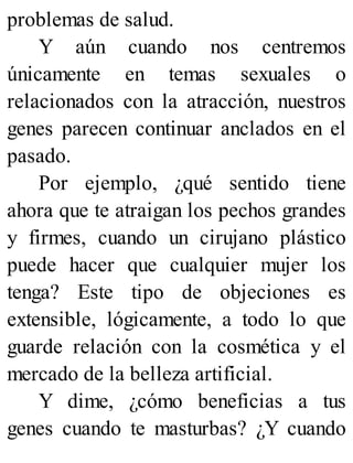 problemas de salud.
Y aún cuando nos centremos
únicamente en temas sexuales o
relacionados con la atracción, nuestros
genes parecen continuar anclados en el
pasado.
Por ejemplo, ¿qué sentido tiene
ahora que te atraigan los pechos grandes
y firmes, cuando un cirujano plástico
puede hacer que cualquier mujer los
tenga? Este tipo de objeciones es
extensible, lógicamente, a todo lo que
guarde relación con la cosmética y el
mercado de la belleza artificial.
Y dime, ¿cómo beneficias a tus
genes cuando te masturbas? ¿Y cuando
 