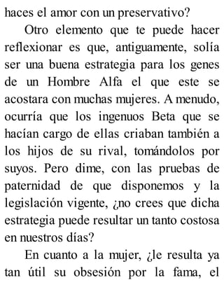 haces el amor con un preservativo?
Otro elemento que te puede hacer
reflexionar es que, antiguamente, solía
ser una buena estrategia para los genes
de un Hombre Alfa el que este se
acostara con muchas mujeres. A menudo,
ocurría que los ingenuos Beta que se
hacían cargo de ellas criaban también a
los hijos de su rival, tomándolos por
suyos. Pero dime, con las pruebas de
paternidad de que disponemos y la
legislación vigente, ¿no crees que dicha
estrategia puede resultar un tanto costosa
en nuestros días?
En cuanto a la mujer, ¿le resulta ya
tan útil su obsesión por la fama, el
 