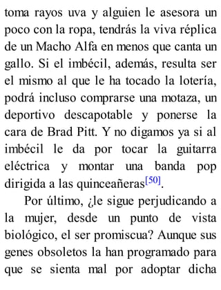 toma rayos uva y alguien le asesora un
poco con la ropa, tendrás la viva réplica
de un Macho Alfa en menos que canta un
gallo. Si el imbécil, además, resulta ser
el mismo al que le ha tocado la lotería,
podrá incluso comprarse una motaza, un
deportivo descapotable y ponerse la
cara de Brad Pitt. Y no digamos ya si al
imbécil le da por tocar la guitarra
eléctrica y montar una banda pop
dirigida a las quinceañeras[50].
Por último, ¿le sigue perjudicando a
la mujer, desde un punto de vista
biológico, el ser promiscua? Aunque sus
genes obsoletos la han programado para
que se sienta mal por adoptar dicha
 