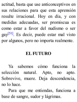 actitud, basta que use anticonceptivos en
sus relaciones para que esta aprensión
resulte irracional. Hoy en día, y con
medidas adecuadas, ser promiscua es
como estar a favor del nudismo o ser
gay[51]. Es decir, puede estar mal visto
por algunos, pero no importa realmente.
EL FUTURO
Ya sabemos cómo funciona la
selección natural. Apto, no apto.
Sobrevive, muere. Deja descendencia,
no lo hace.
Para que me entiendas, funciona a
base de sangre, sudor y lágrimas.
 