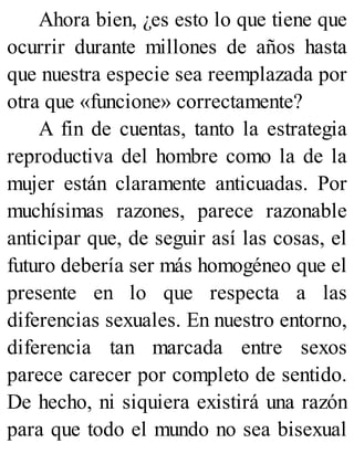 Ahora bien, ¿es esto lo que tiene que
ocurrir durante millones de años hasta
que nuestra especie sea reemplazada por
otra que «funcione» correctamente?
A fin de cuentas, tanto la estrategia
reproductiva del hombre como la de la
mujer están claramente anticuadas. Por
muchísimas razones, parece razonable
anticipar que, de seguir así las cosas, el
futuro debería ser más homogéneo que el
presente en lo que respecta a las
diferencias sexuales. En nuestro entorno,
diferencia tan marcada entre sexos
parece carecer por completo de sentido.
De hecho, ni siquiera existirá una razón
para que todo el mundo no sea bisexual
 