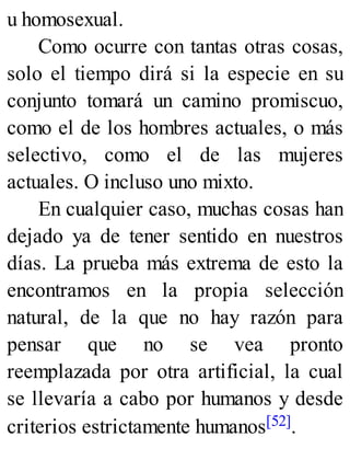 u homosexual.
Como ocurre con tantas otras cosas,
solo el tiempo dirá si la especie en su
conjunto tomará un camino promiscuo,
como el de los hombres actuales, o más
selectivo, como el de las mujeres
actuales. O incluso uno mixto.
En cualquier caso, muchas cosas han
dejado ya de tener sentido en nuestros
días. La prueba más extrema de esto la
encontramos en la propia selección
natural, de la que no hay razón para
pensar que no se vea pronto
reemplazada por otra artificial, la cual
se llevaría a cabo por humanos y desde
criterios estrictamente humanos[52].
 